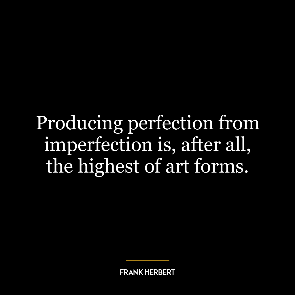 Producing perfection from imperfection is, after all, the highest of art forms.