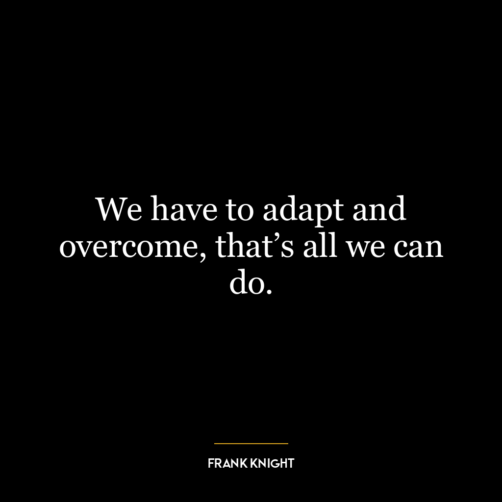 We have to adapt and overcome, that’s all we can do.