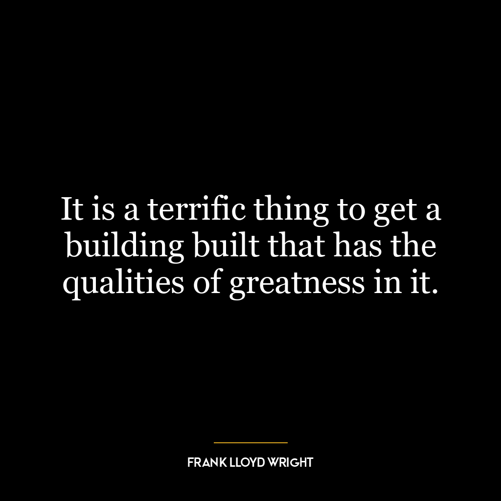 It is a terrific thing to get a building built that has the qualities of greatness in it.