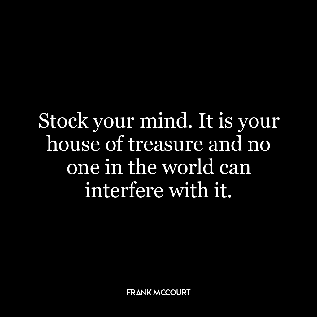 Stock your mind. It is your house of treasure and no one in the world can interfere with it.