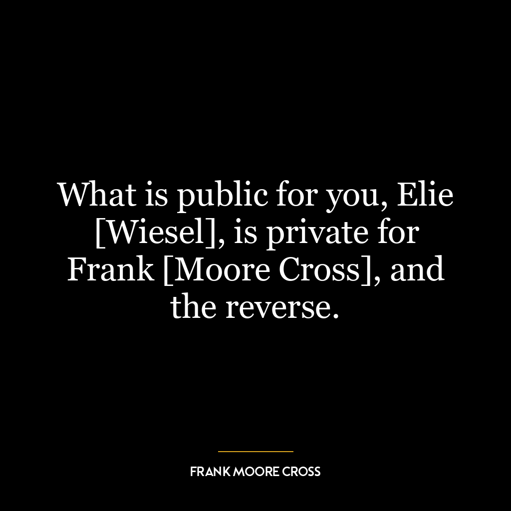 What is public for you, Elie [Wiesel], is private for Frank [Moore Cross], and the reverse.