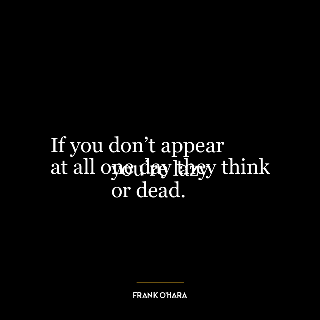 If you don’t appear
at all one day they think you’re lazy
or dead.