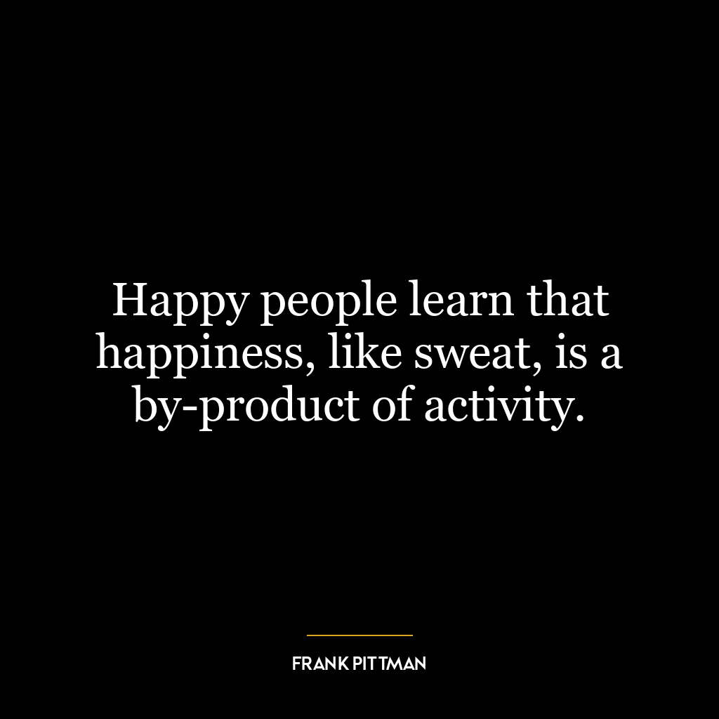 Happy people learn that happiness, like sweat, is a by-product of activity.