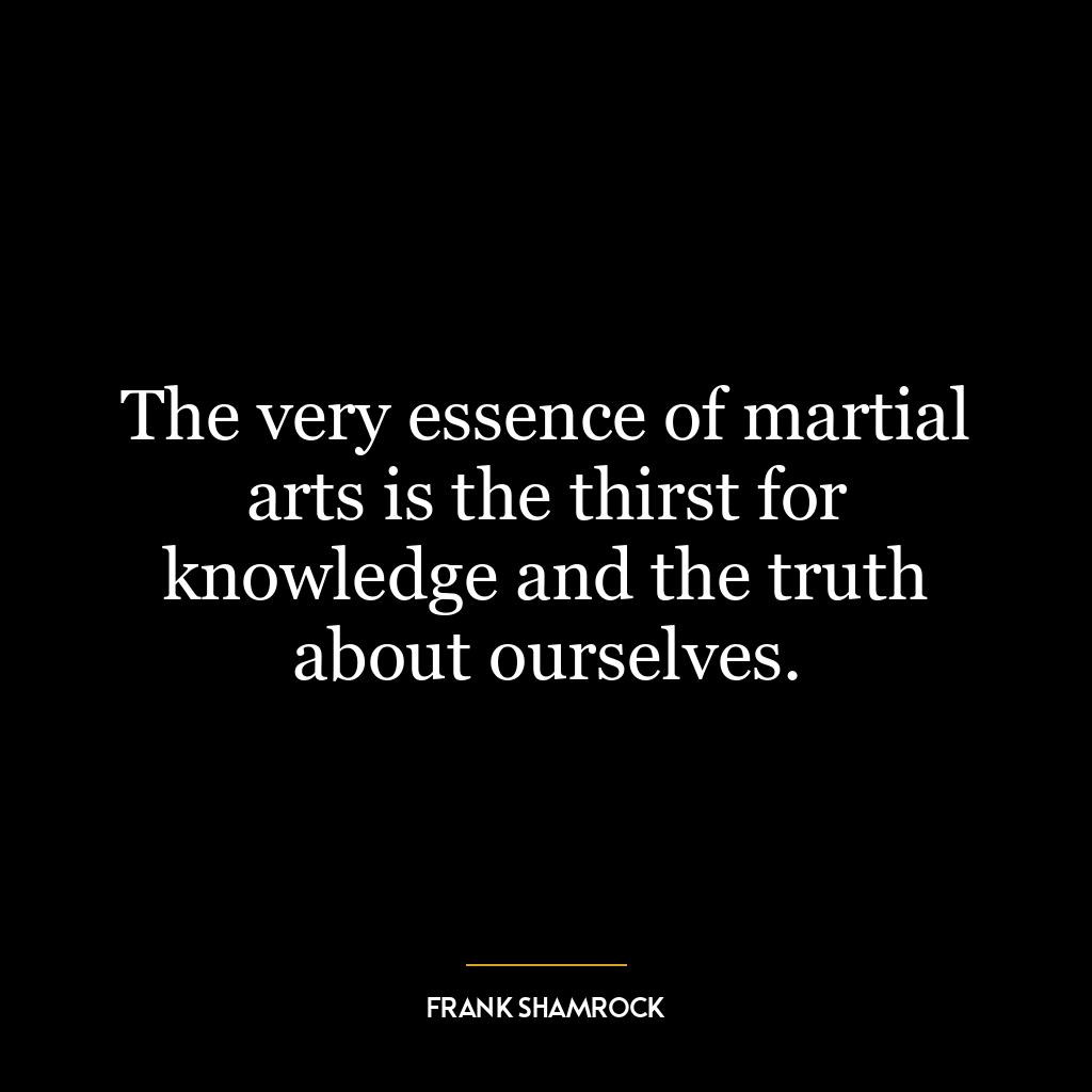 The very essence of martial arts is the thirst for knowledge and the truth about ourselves.