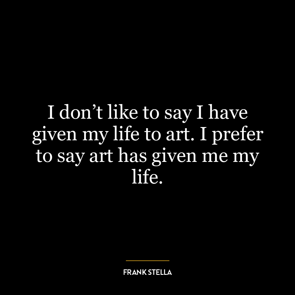 I don’t like to say I have given my life to art. I prefer to say art has given me my life.