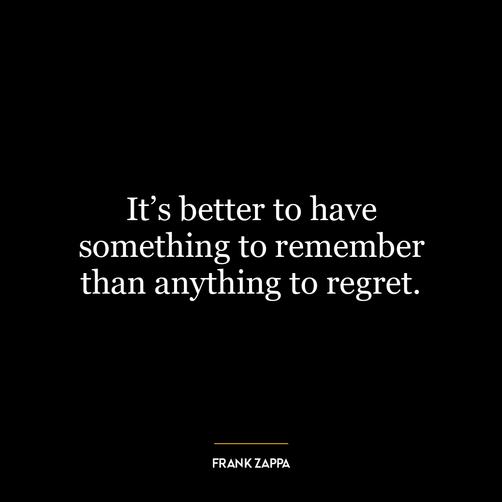 It’s better to have something to remember than anything to regret.