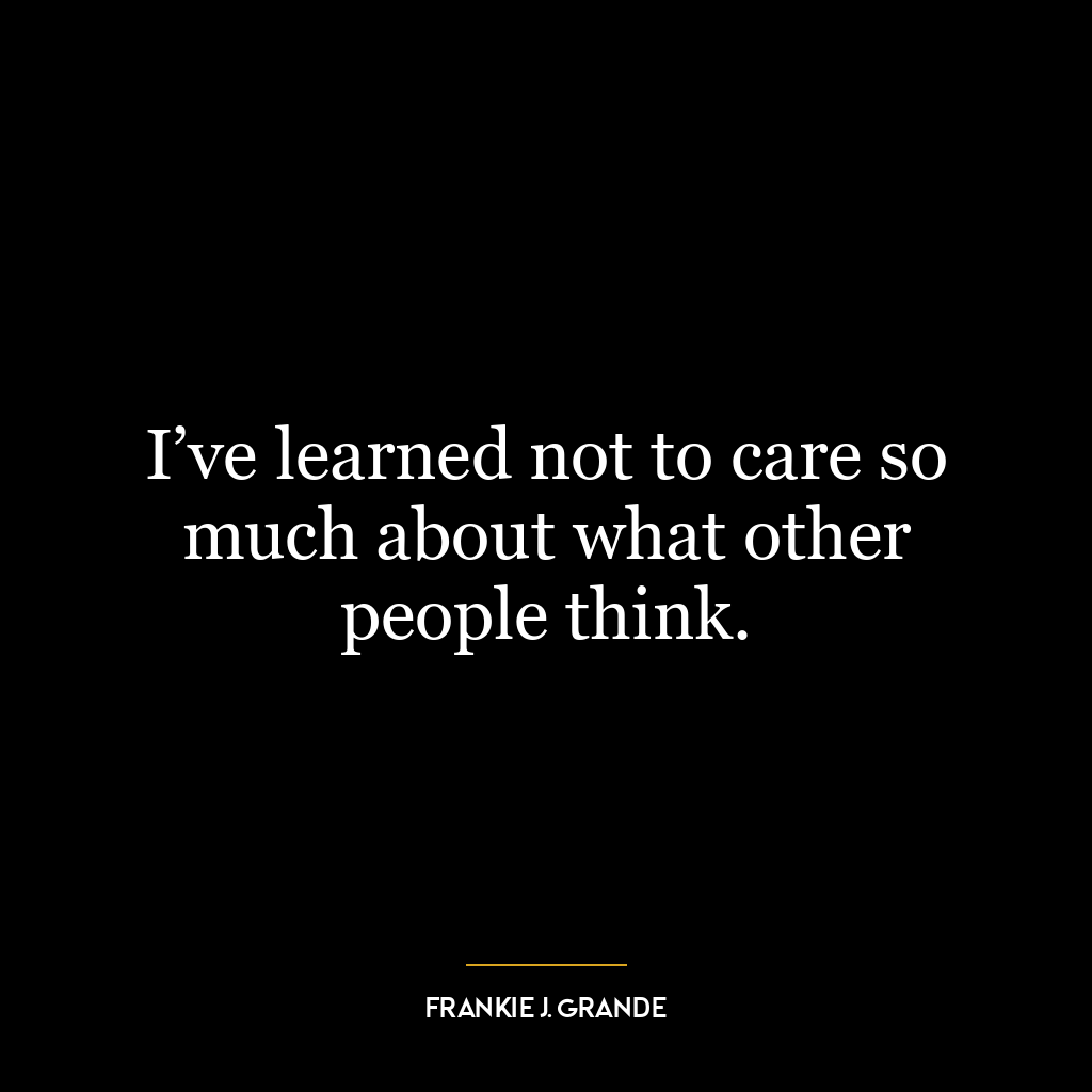 I’ve learned not to care so much about what other people think.