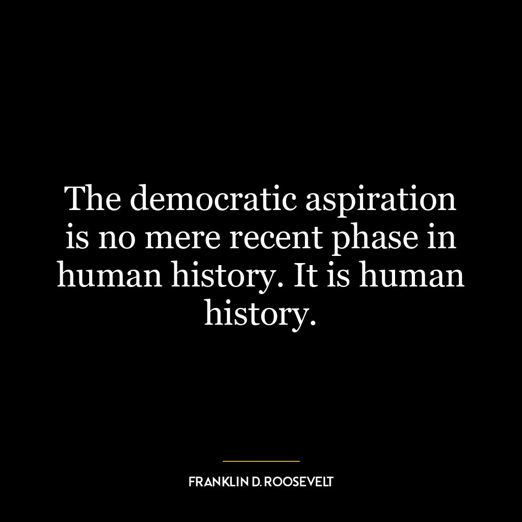 The democratic aspiration is no mere recent phase in human history. It is human history.