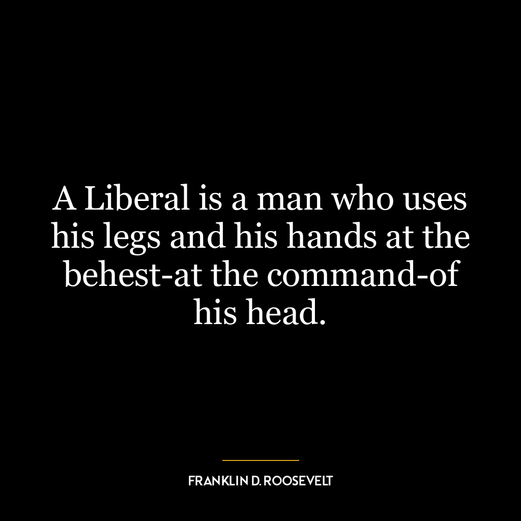 A Liberal is a man who uses his legs and his hands at the behest-at the command-of his head.