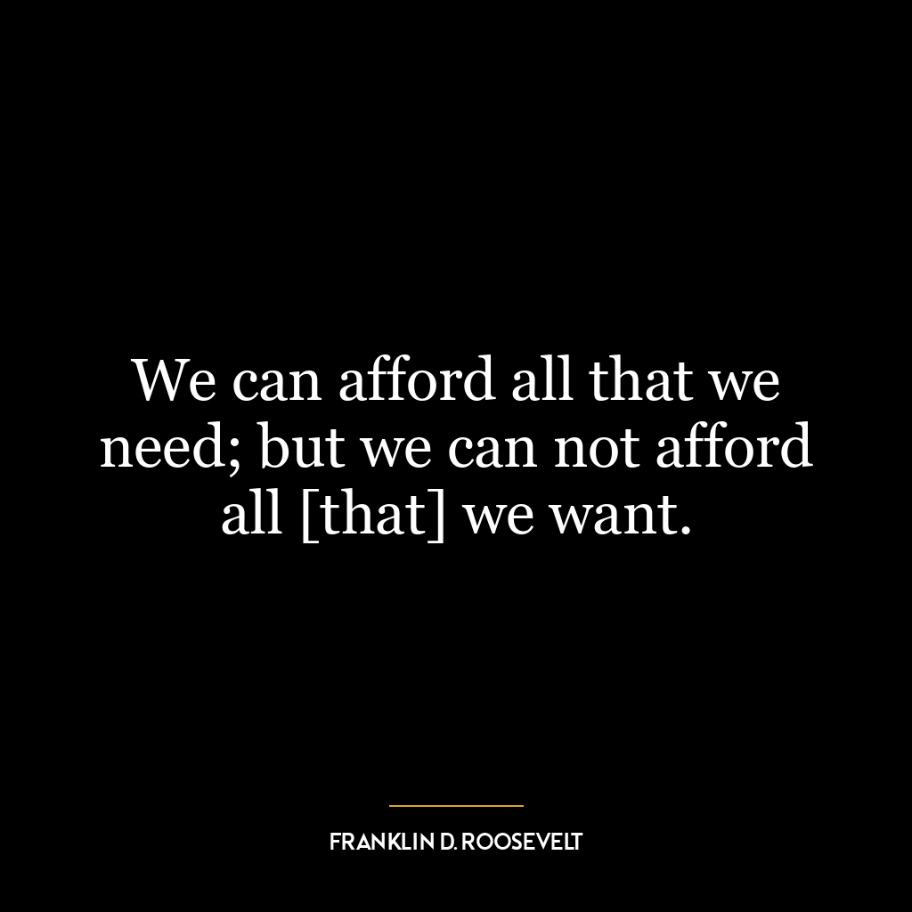 We can afford all that we need; but we can not afford all [that] we want.