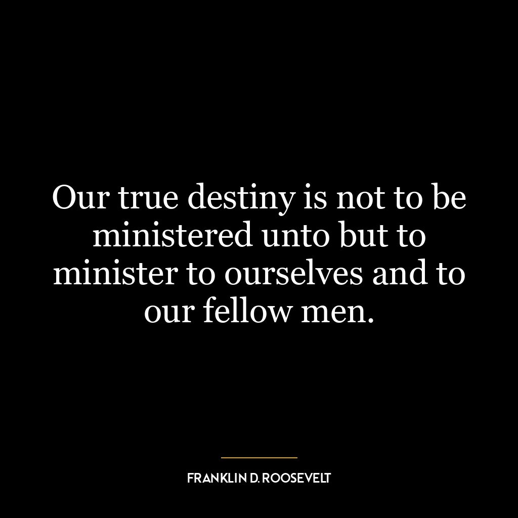 Our true destiny is not to be ministered unto but to minister to ourselves and to our fellow men.