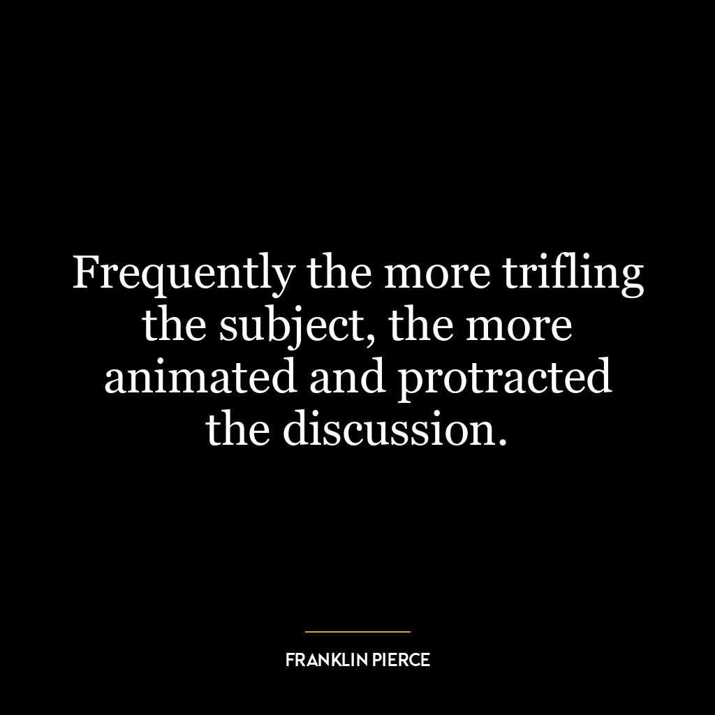 Frequently the more trifling the subject, the more animated and protracted the discussion.