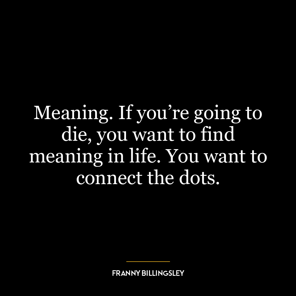 Meaning. If you’re going to die, you want to find meaning in life. You want to connect the dots.