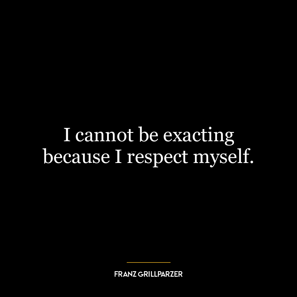 I cannot be exacting because I respect myself.