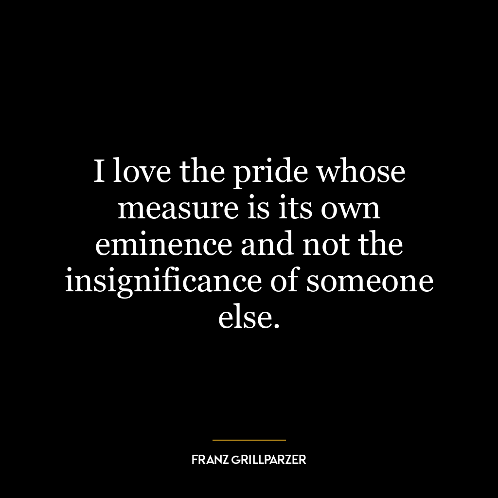 I love the pride whose measure is its own eminence and not the insignificance of someone else.