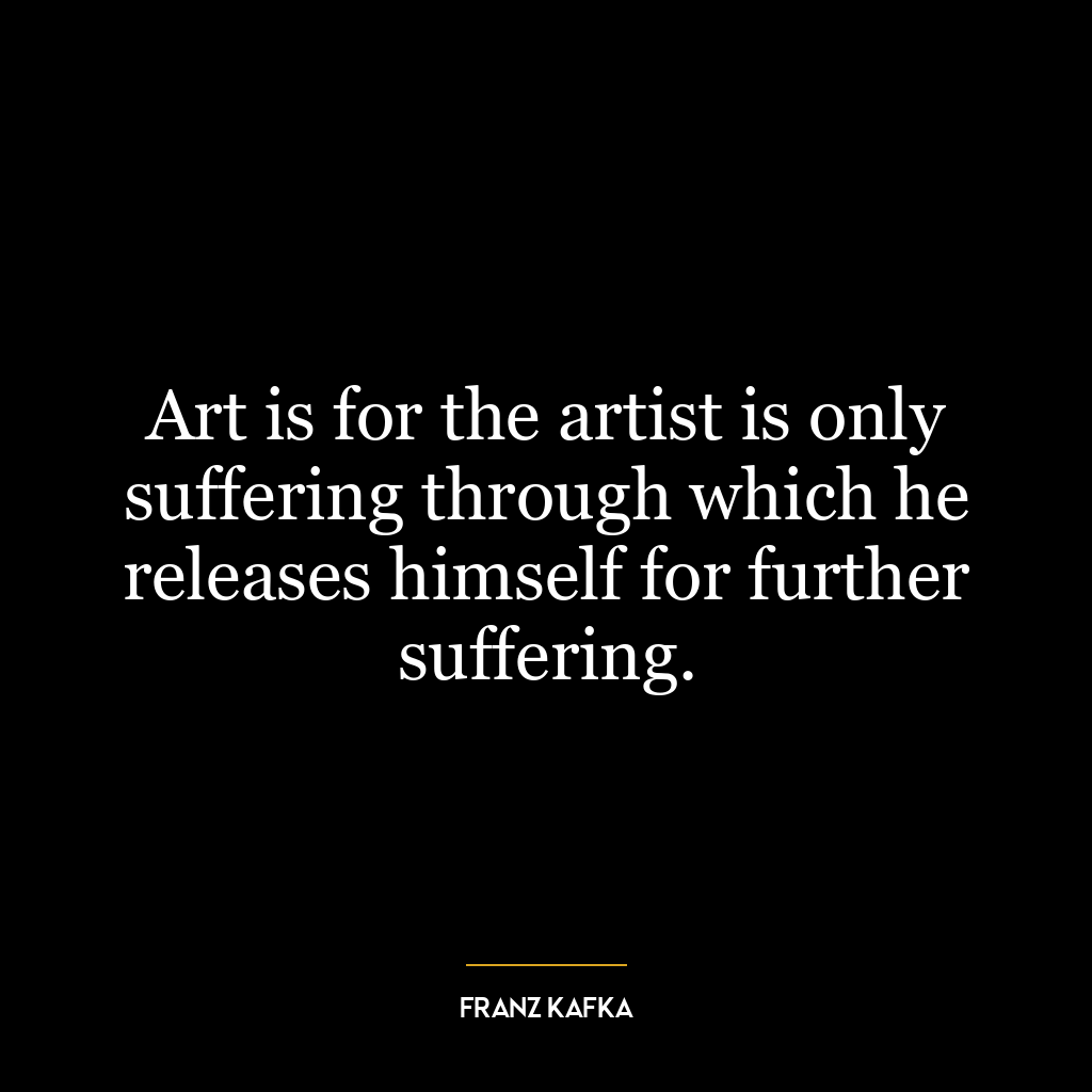 Art is for the artist is only suffering through which he releases himself for further suffering.