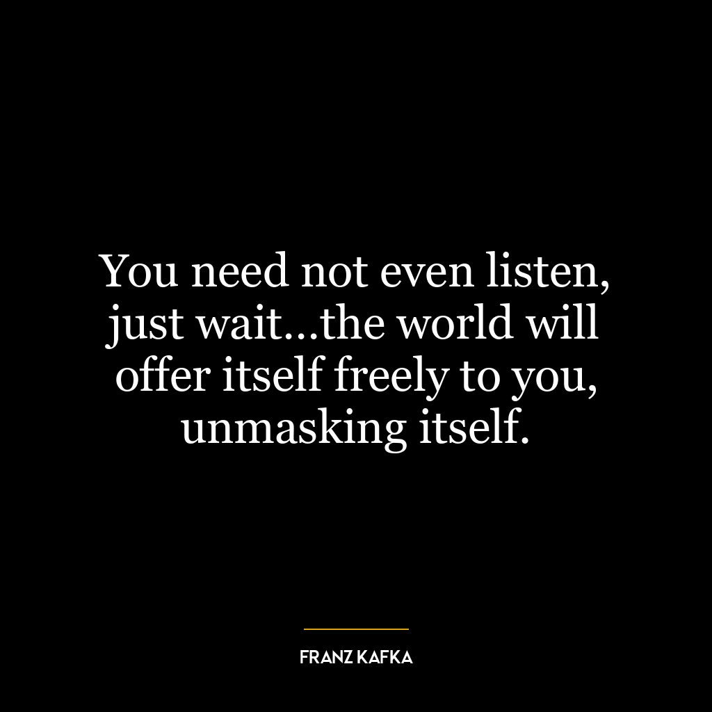 You need not even listen, just wait…the world will offer itself freely to you, unmasking itself.