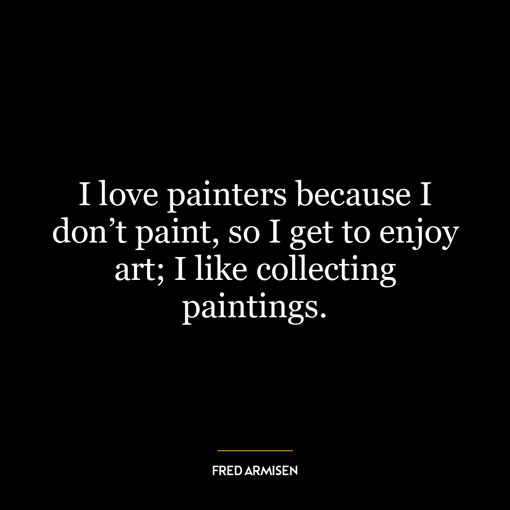 I love painters because I don’t paint, so I get to enjoy art; I like collecting paintings.