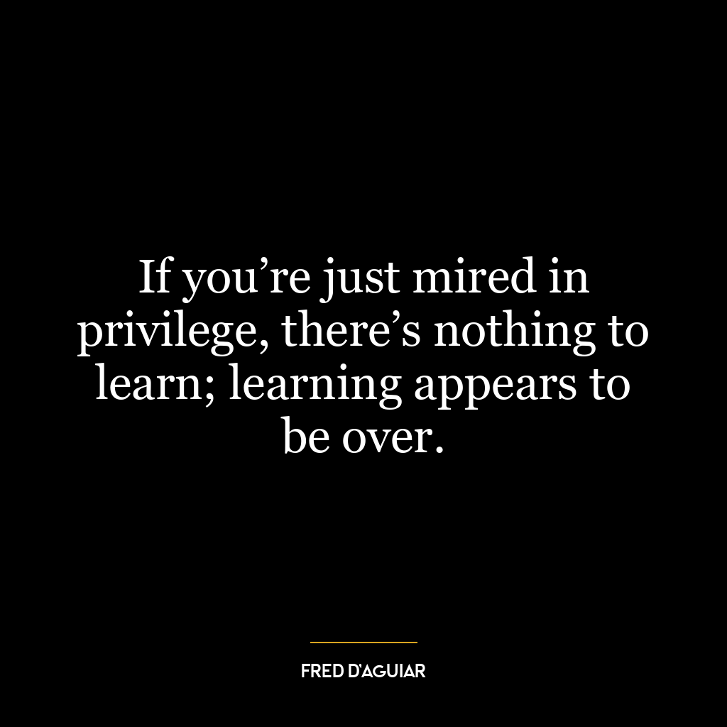 If you’re just mired in privilege, there’s nothing to learn; learning appears to be over.