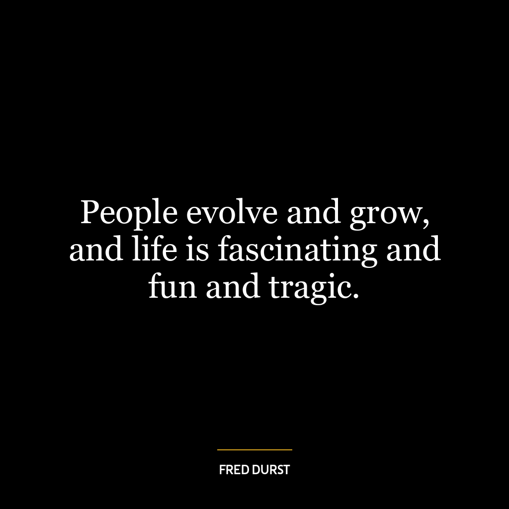 People evolve and grow, and life is fascinating and fun and tragic.