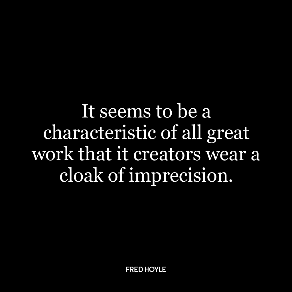 It seems to be a characteristic of all great work that it creators wear a cloak of imprecision.