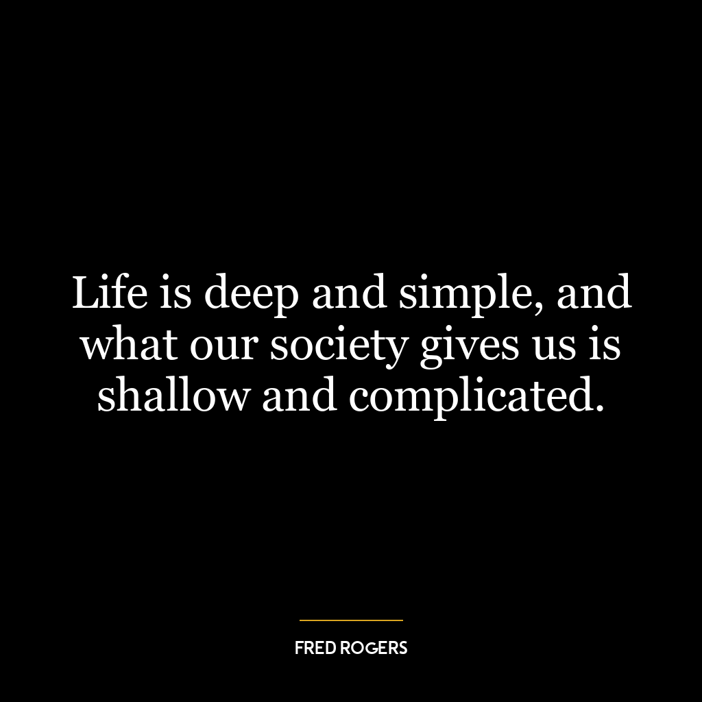 Life is deep and simple, and what our society gives us is shallow and complicated.