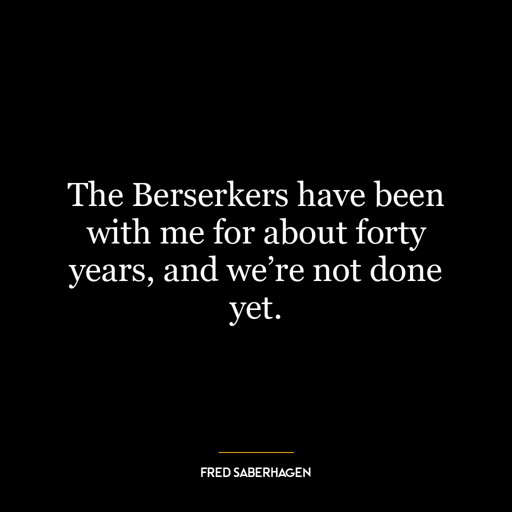 The Berserkers have been with me for about forty years, and we’re not done yet.