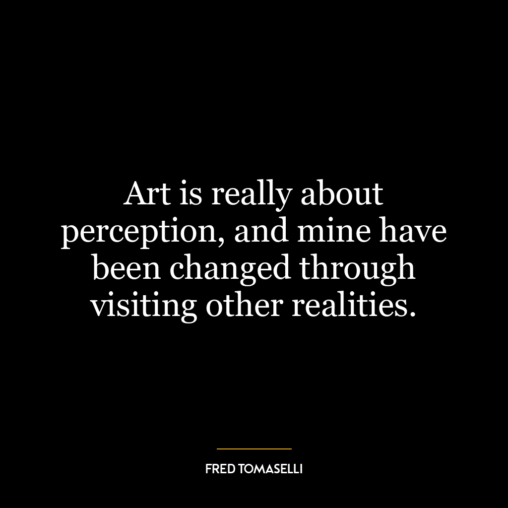 Art is really about perception, and mine have been changed through visiting other realities.