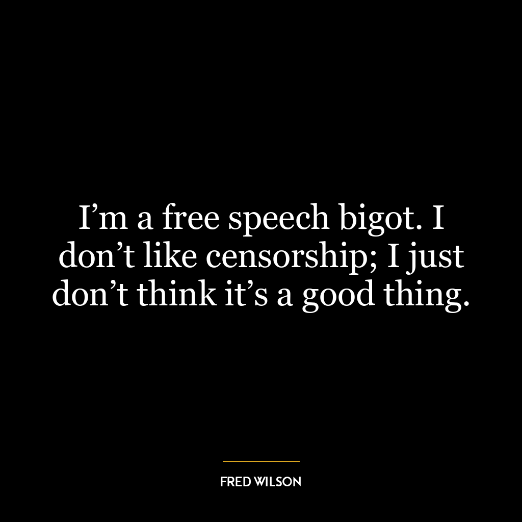 I’m a free speech bigot. I don’t like censorship; I just don’t think it’s a good thing.