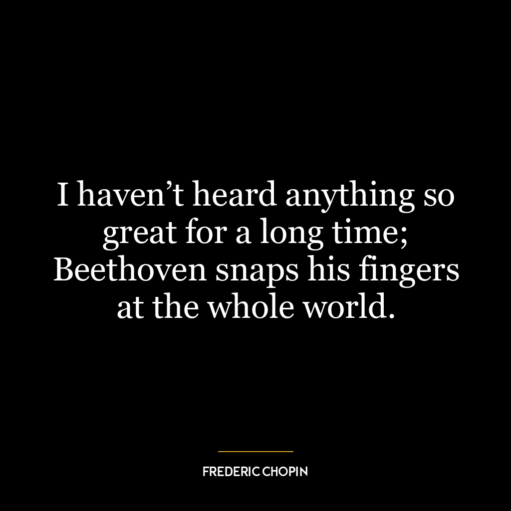 I haven’t heard anything so great for a long time; Beethoven snaps his fingers at the whole world.