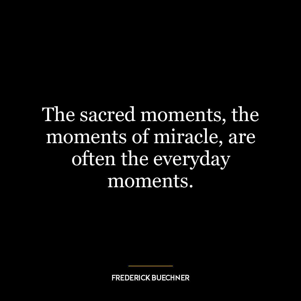 The sacred moments, the moments of miracle, are often the everyday moments.