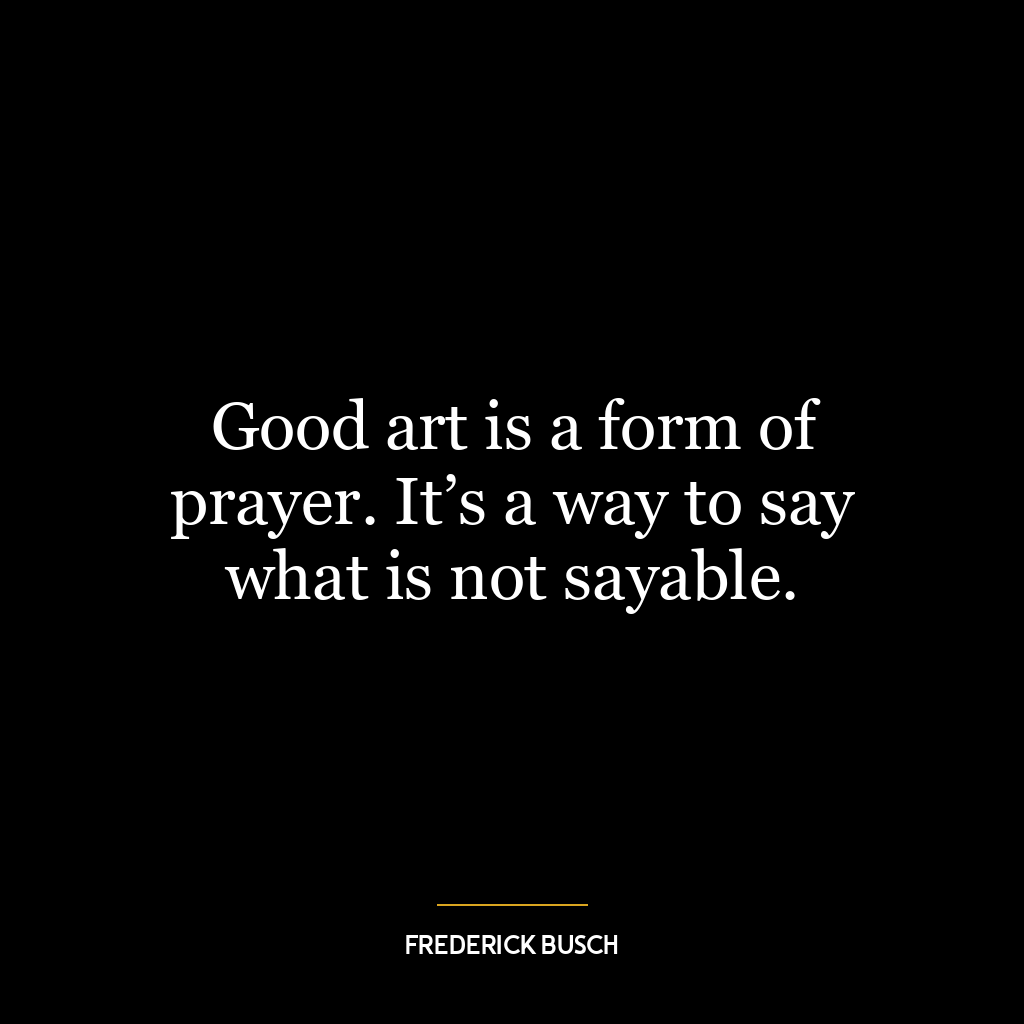 Good art is a form of prayer. It’s a way to say what is not sayable.