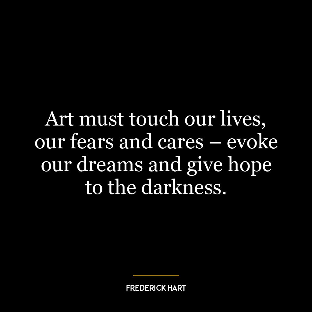 Art must touch our lives, our fears and cares – evoke our dreams and give hope to the darkness.