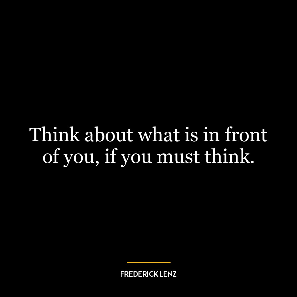 Think about what is in front of you, if you must think.