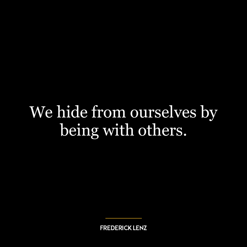 We hide from ourselves by being with others.