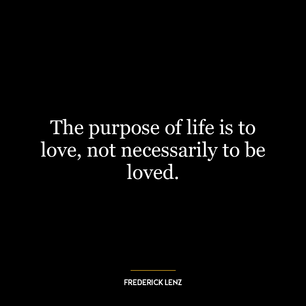 The purpose of life is to love, not necessarily to be loved.