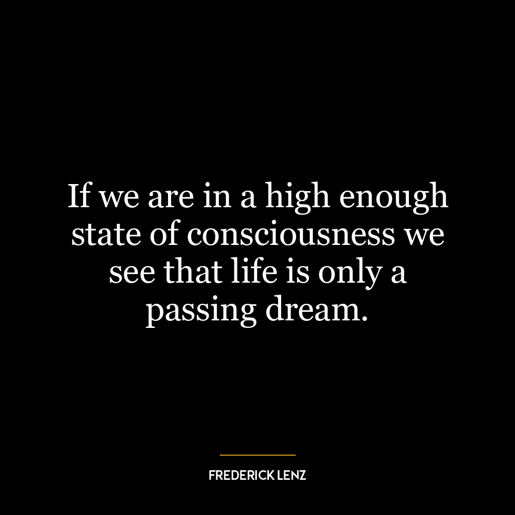 If we are in a high enough state of consciousness we see that life is only a passing dream.