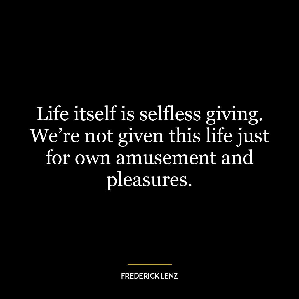 Life itself is selfless giving. We’re not given this life just for own amusement and pleasures.