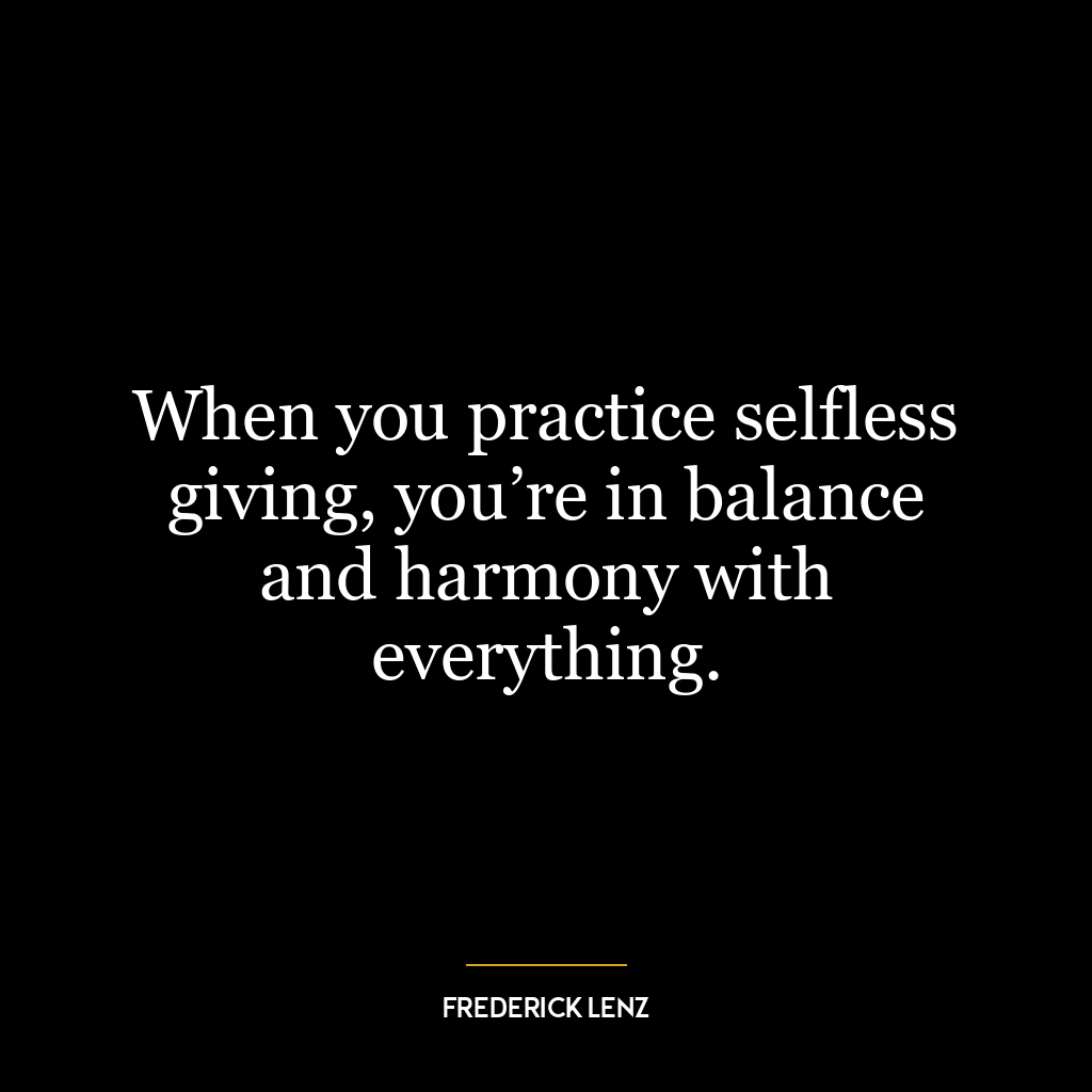 When you practice selfless giving, you’re in balance and harmony with everything.