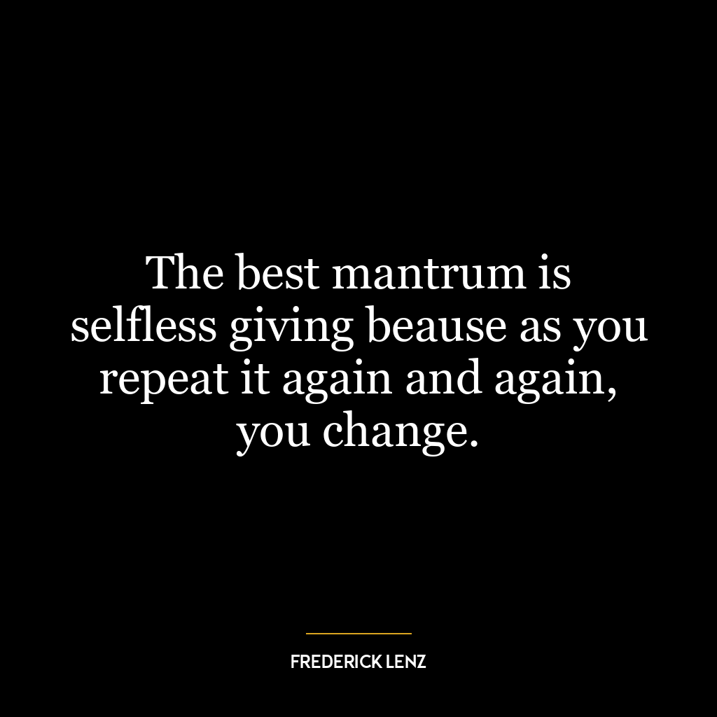 The best mantrum is selfless giving beause as you repeat it again and again, you change.