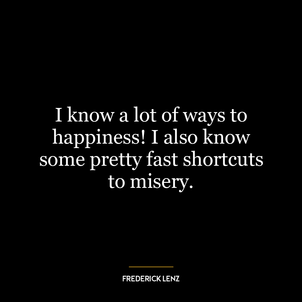 I know a lot of ways to happiness! I also know some pretty fast shortcuts to misery.