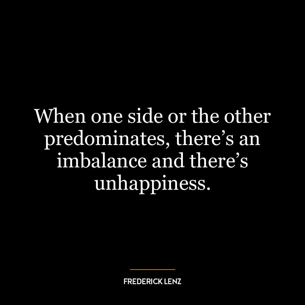 When one side or the other predominates, there’s an imbalance and there’s unhappiness.