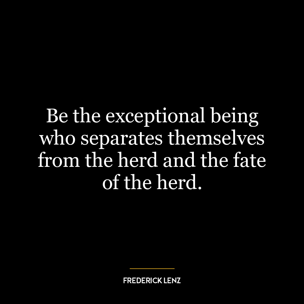 Be the exceptional being who separates themselves from the herd and the fate of the herd.