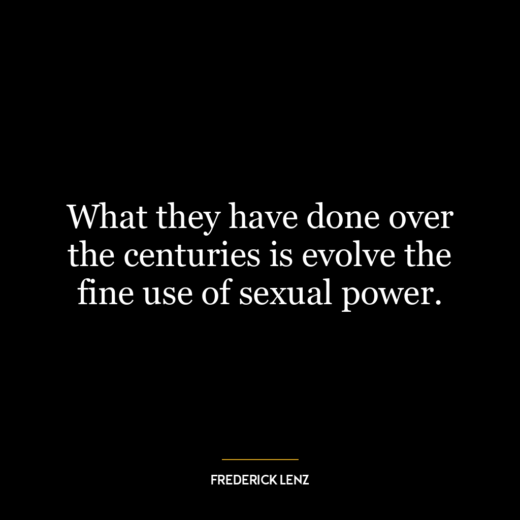 What they have done over the centuries is evolve the fine use of sexual power.