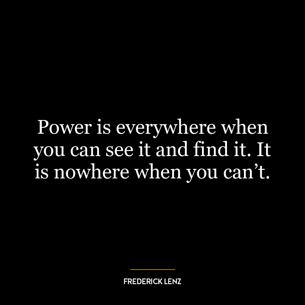 Power is everywhere when you can see it and find it. It is nowhere when you can’t.