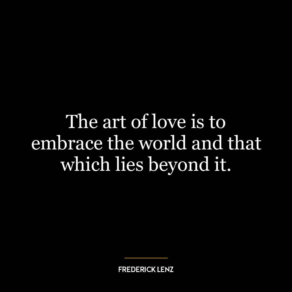 The art of love is to embrace the world and that which lies beyond it.