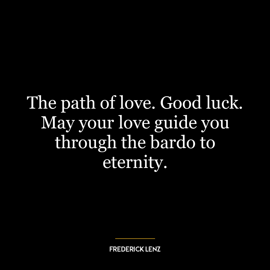 The path of love. Good luck. May your love guide you through the bardo to eternity.