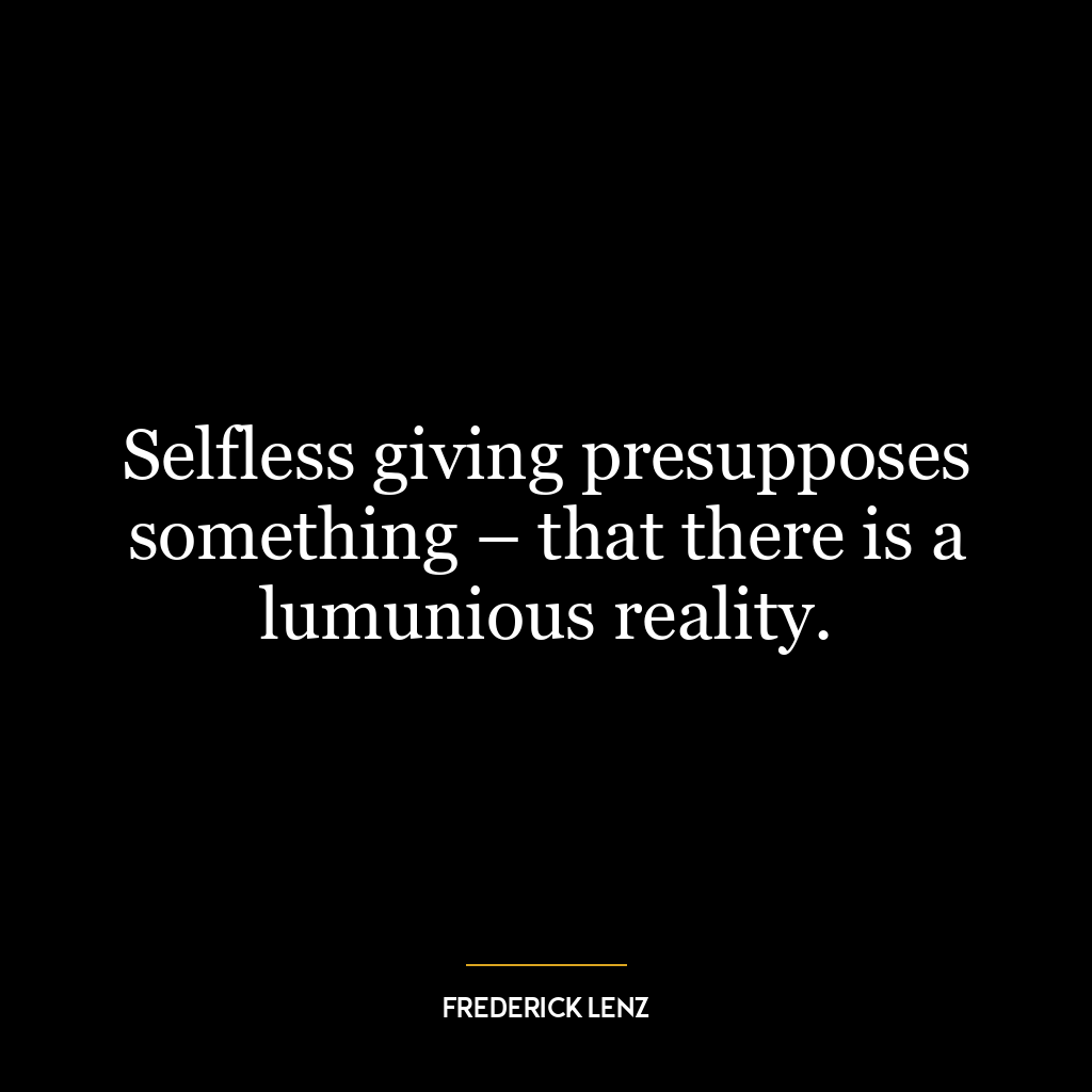 Selfless giving presupposes something – that there is a lumunious reality.