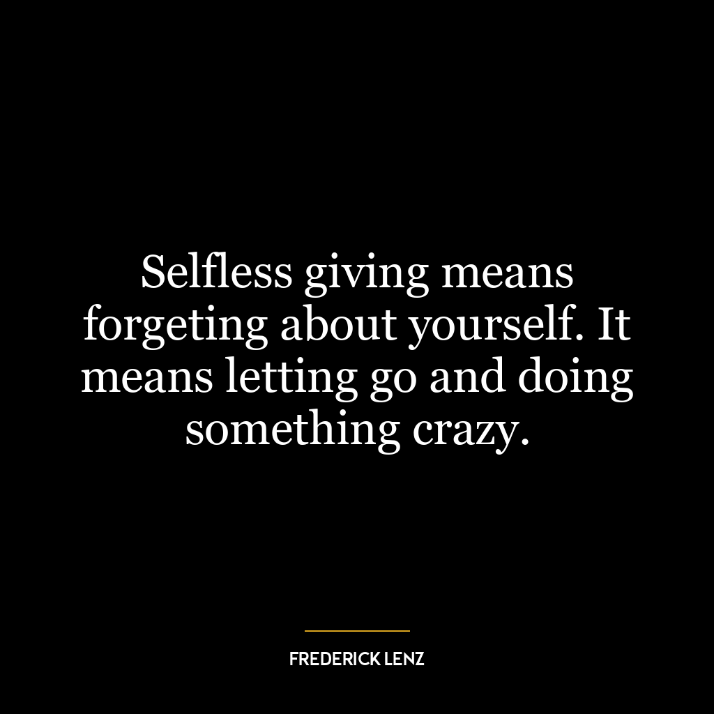 Selfless giving means forgeting about yourself. It means letting go and doing something crazy.