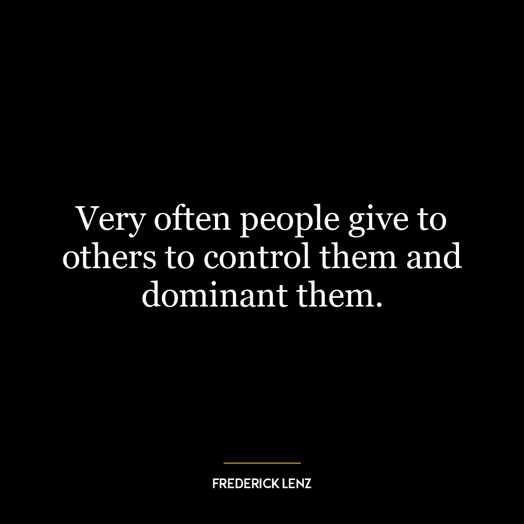 Very often people give to others to control them and dominant them.